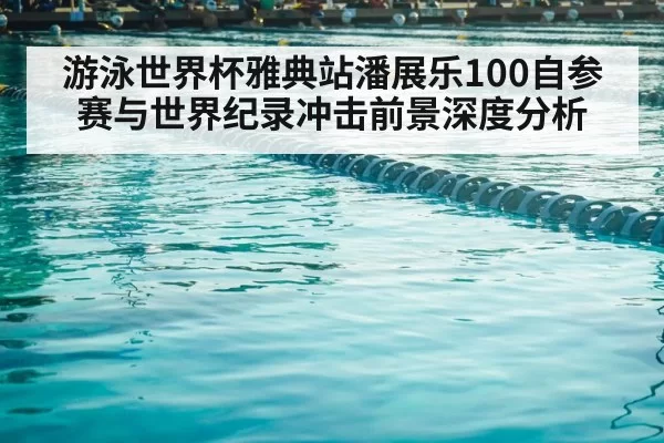 游泳世界杯雅典站潘展乐100自参赛与世界纪录冲击前景深度分析