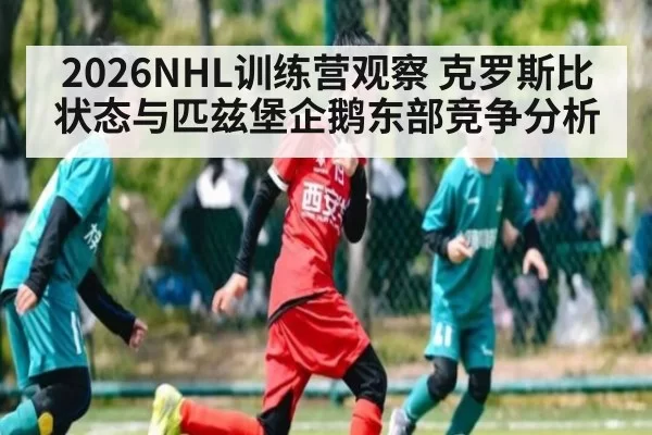 2026NHL训练营观察 克罗斯比状态与匹兹堡企鹅东部竞争分析